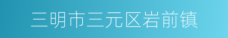 三明市三元区岩前镇的同义词