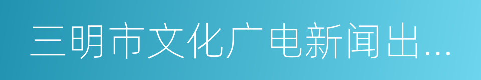 三明市文化广电新闻出版局的同义词