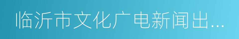 临沂市文化广电新闻出版局的同义词