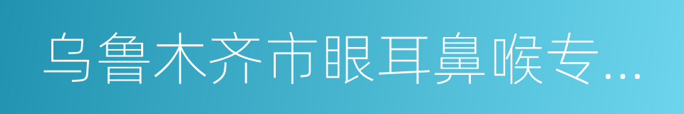 乌鲁木齐市眼耳鼻喉专科医院的同义词