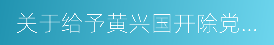 关于给予黄兴国开除党籍处分的通知的同义词