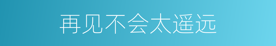 再见不会太遥远的意思