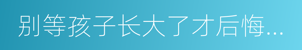 别等孩子长大了才后悔你现在做得太多的同义词