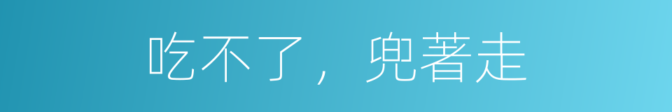 吃不了，兜著走的意思