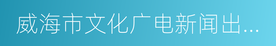 威海市文化广电新闻出版局的同义词