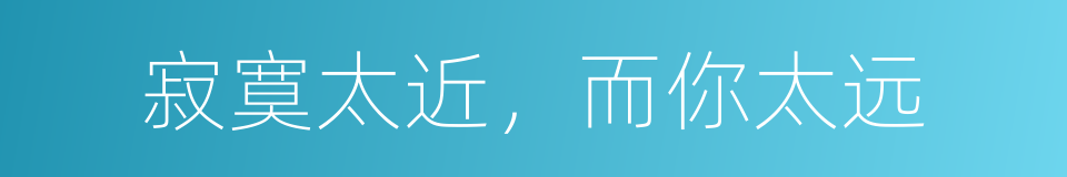 寂寞太近，而你太远的同义词