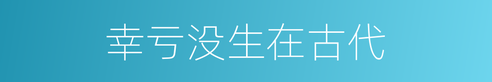 幸亏没生在古代的同义词