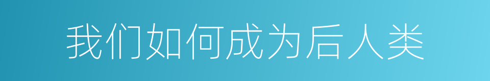 我们如何成为后人类的同义词