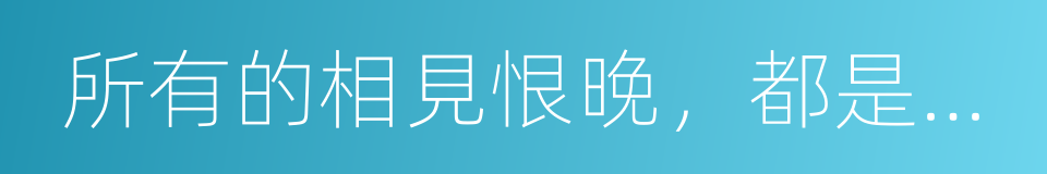 所有的相見恨晚，都是恰逢其時的同義詞