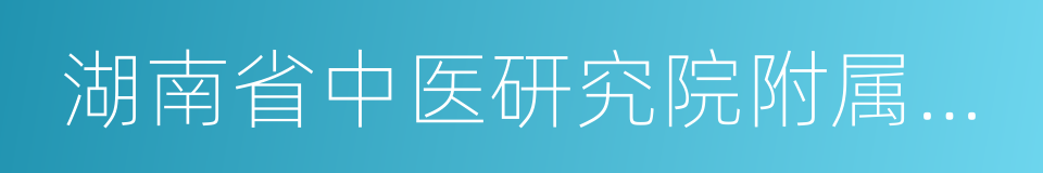 湖南省中医研究院附属医院的同义词