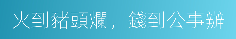 火到豬頭爛，錢到公事辦的意思