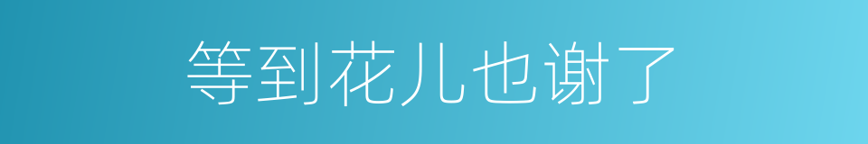 等到花儿也谢了的同义词