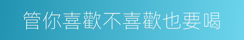 管你喜歡不喜歡也要喝的同義詞