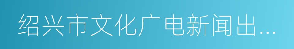 绍兴市文化广电新闻出版局的同义词