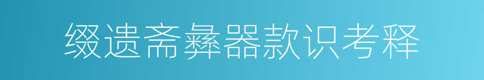 缀遗斋彝器款识考释的同义词