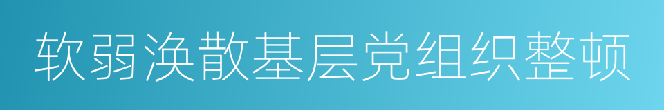 软弱涣散基层党组织整顿的同义词