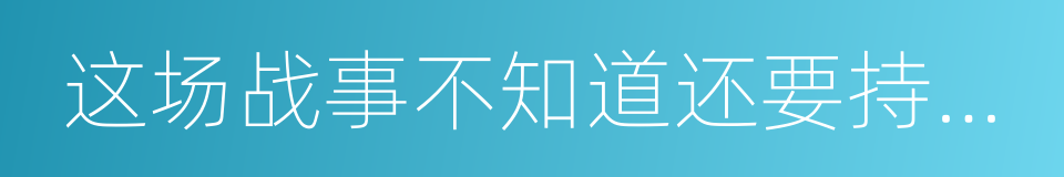 这场战事不知道还要持续多久的同义词