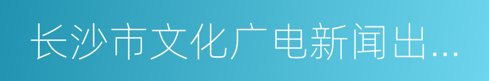 长沙市文化广电新闻出版局的同义词