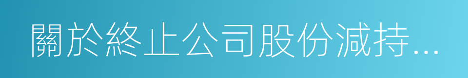 關於終止公司股份減持計劃的告知函的同義詞