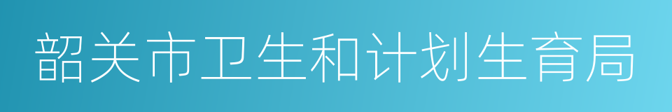 韶关市卫生和计划生育局的同义词