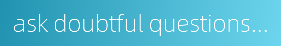 ask doubtful questions and inquire into difficult problems的同义词