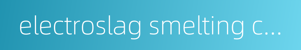 electroslag smelting casting的同义词
