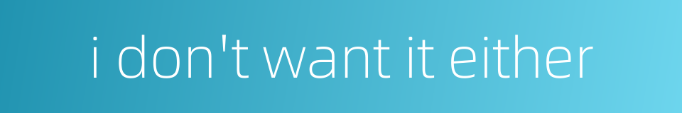 i don't want it either的同义词