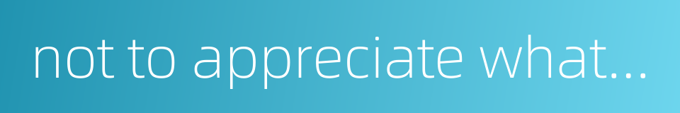 not to appreciate what is good的同义词