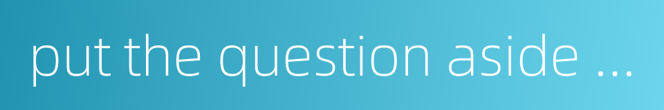 put the question aside and not discuss it for the time being的同义词