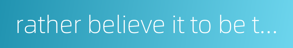 rather believe it to be truth than not的同义词