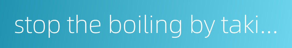 stop the boiling by taking off the fire - strike at the root of the trouble的同义词