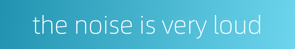 the noise is very loud的同义词