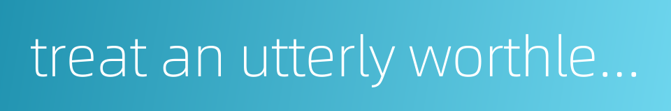 treat an utterly worthless thing like an order from on high的同义词