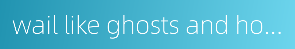 wail like ghosts and howl like wolves的同义词
